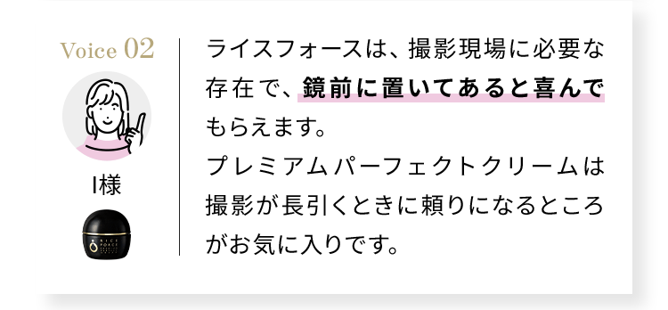 Voice02 ライスフォースは、撮影現場に必要な存在で、鏡前に置いてあると喜んでもらえます。プレミアムパーフェクトクリームは撮影が長引くときに頼りになるところがお気に入りです。