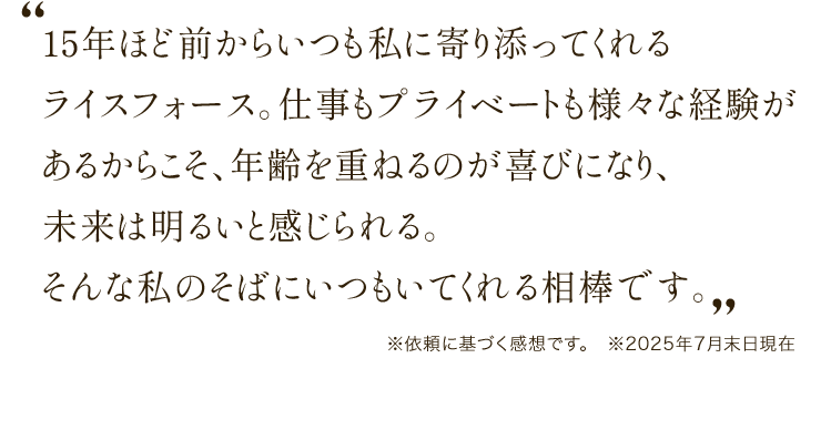 15年ほど前からいつも私に寄り添ってくれるライスフォース。仕事もプライベートも様々な経験があるからこそ、年齢を重ねるのが喜びになり、未来は明るいと感じられる。そんな私のそばにいつもいてくれる相棒です。※個人の感想です。　※2025年7月末日現在