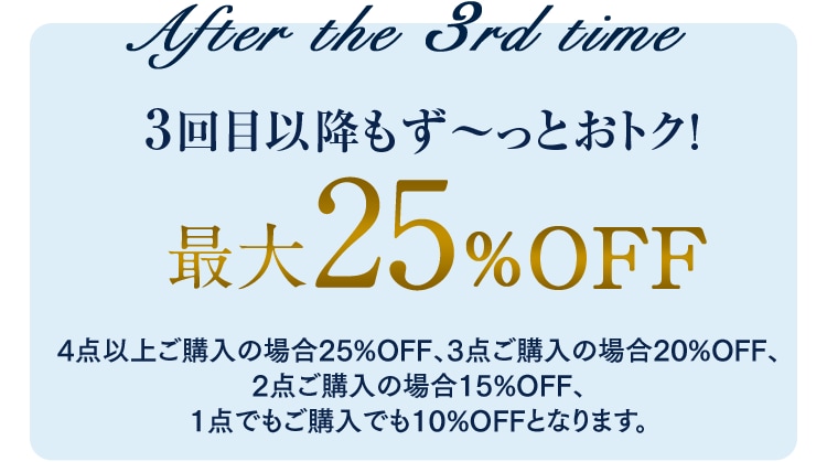After the 3rd time ［3回目以降もず?っとおトク！最大25%OFF 4点以上ご購入の場合25%OFF、3点ご購入の場合20%OFF、2点ご購入の場合15%OFF、1点でもご購入でも10%OFFとなります。］