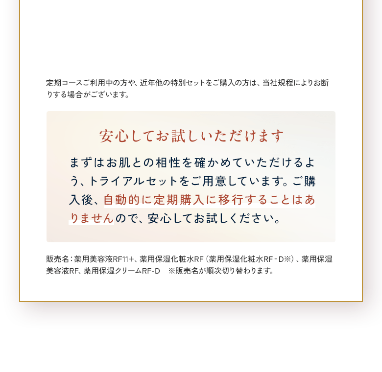 定期コースご利用中の方や、近年他の特別セットをご購入の方は、当社規程によりお断りする場合がございます。安心してお試しいただけます まずはお肌との相性を確かめていただけるよう、トライアルセットをご用意しています。ご購入後、自動的に定期購入に移行することはありませんので、安心してお試しください。販売名：薬用美容液RF11+、薬用保湿化粧水RF（薬用保湿化粧水RF‐D※）、薬用保湿美容液RF、薬用保湿クリームRF-D　※販売名が順次切り替わります。