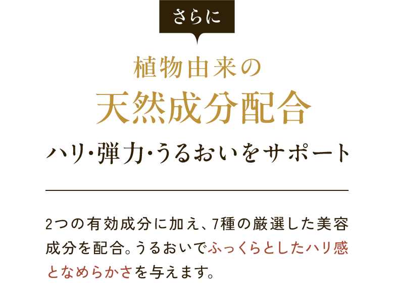 さらに 植物由来の天然成分配合 ハリ・弾力・うるおいをサポート 2つの有効成分に加え、7種の厳選した美容成分を配合。うるおいでふっくらとしたハリ感となめらかさを与えます。