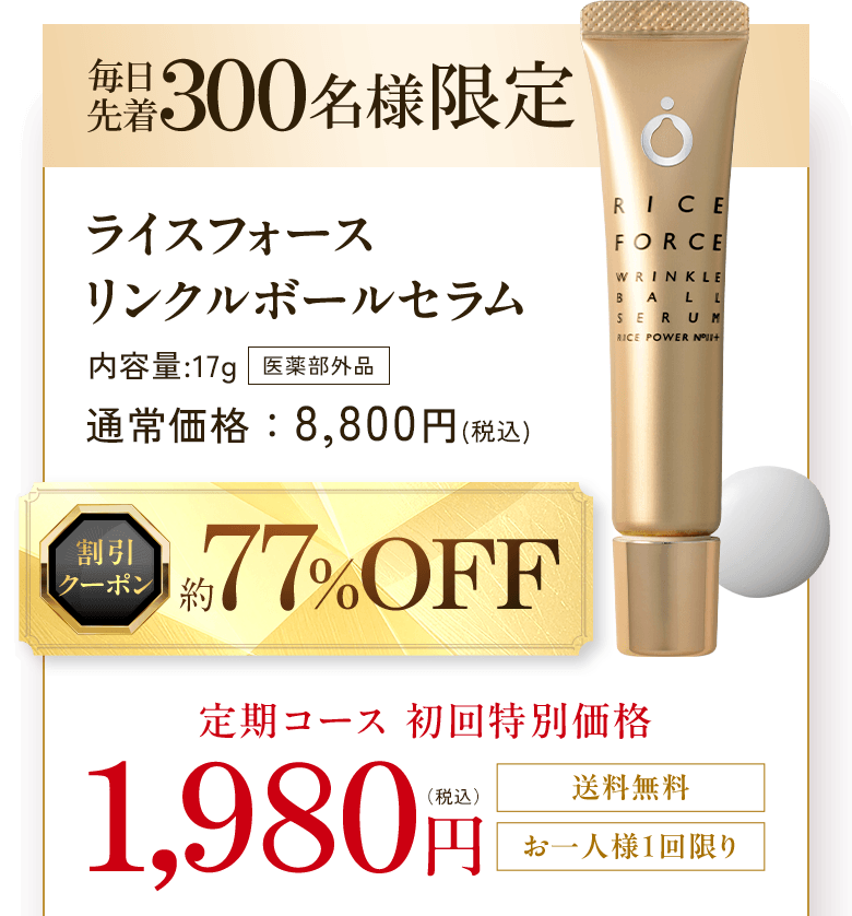 毎日先着300名様限定 ライスフォース リンクルボールセラム 内容量:17g 医薬部外品 通常価格:8,800円(税込) 割引クーポン 約77%OFF 定期コース 初回特別価格 1,980円(税込) 送料無料 お一人様1回限り