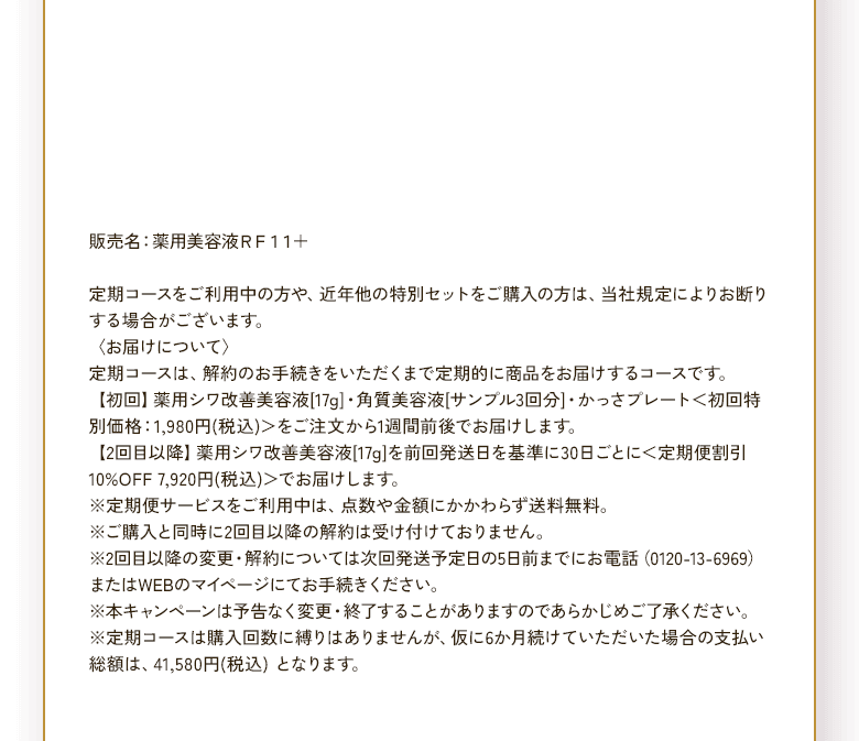 販売名：薬用美容液ＲＦ11＋ 定期コースをご利用中の方や、近年他の特別セットをご購入の方は、当社規定によりお断りする場合がございます。〈お届けについて〉定期コースは、解約のお手続きをいただくまで定期的に商品をお届けするコースです。【初回】薬用シワ改善美容液[17g]・角質美容液[サンプル3回分]・かっさプレート＜初回特別価格：1,980円(税込)＞をご注文から1週間前後でお届けします。【2回目以降】薬用シワ改善美容液[17g]を前回発送日を基準に30日ごとに＜定期便割引10%OFF 7,920円(税込)＞でお届けします。※定期便サービスをご利用中は、点数や金額にかかわらず送料無料。※ご購入と同時に2回目以降の解約は受け付けておりません。※2回目以降の変更・解約については次回発送予定日の5日前までにお電話（0120-13-6969）またはWEBのマイページにてお手続きください。※本キャンペーンは予告なく変更・終了することがありますのであらかじめご了承ください。※定期コースは購入回数に縛りはありませんが、仮に6か月続けていただいた場合の支払い総額は、41,580円(税込) となります。
