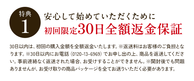 特典1 安心して始めていただくために 初回限定30日全額返金保証 30日以内は、初回の購入金額を全額返金いたします。※返送料はお客様のご負担となります。※30日以内にお電話(0120-13-6969)でお申し出の上、商品を返送してください。事前連絡なく返送された場合、お受けすることができません。※開封後でも問題ありませんが、お受け取りの商品パッケージを全てお送りいただく必要があります。