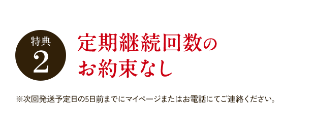 特典2 定期継続回数のお約束なし ※次回発送予定日の5日前までにマイページまたはお電話にてご連絡ください。