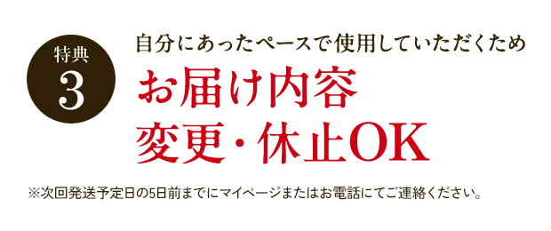 特典3 自分にあったペースで使用していただくため お届け内容変更・休止OK ※次回発送予定日の5日前までにマイページまたはお電話にてご連絡ください。
