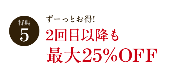 特典5 ずーっとお得! 2回目以降も最大25%OFF