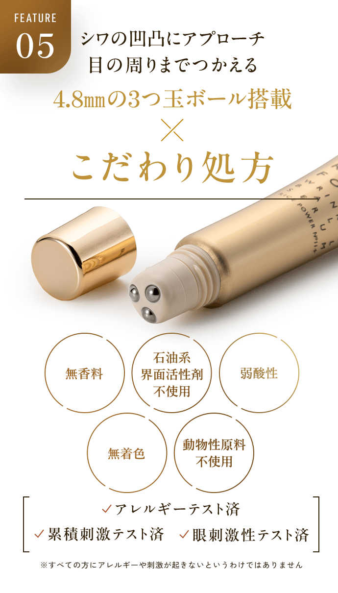 FEATURE05 シワの凹凸にアプローチ 目の周りまでつかえる 4.8mmの3つ玉ボール搭載 × こだわり処方 無香料 石油系界面活性剤不使用 弱酸性 無着色 動物性原料不使用 アレルギーテスト済 累積刺激テスト済 眼刺激性テスト済 ※すべての方にアレルギーや刺激が起きないというわけではありません