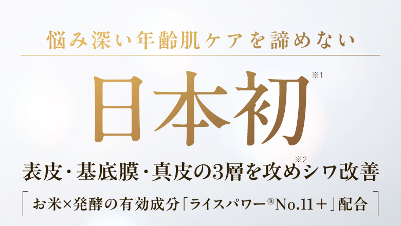 悩み深い年齢肌ケアを諦めない 日本初※1 表皮・基底膜・真皮の3層を攻めシワ改善※2 ［お米×発酵の有効成分「ライスパワー®No.11＋」配合］