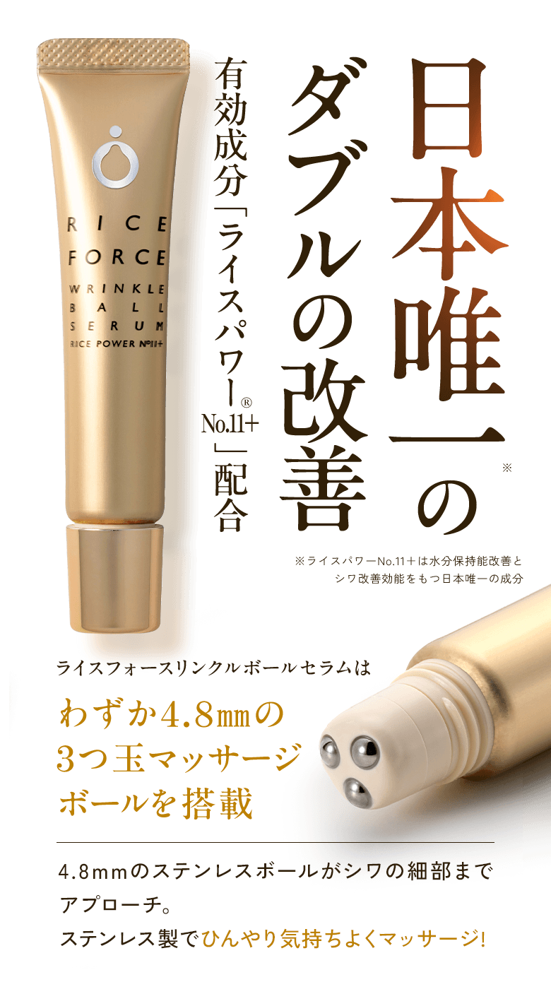 日本唯一※の ダブルの改善 有効成分「ライスパワー®No.11+」配合 ※ライスパワーNo.11+は水分保持能改善とシワ改善効能をもつ日本唯一の成分 ライスフォースリンクルボールセラムは わずか4.8mmの3つ玉マッサージボールを搭載 4.8mmのステンレスボールがシワの細部までアプローチ。ステンレス製でひんやり気持ちよくマッサージ!