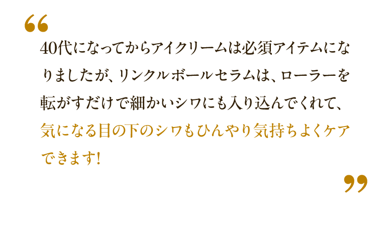 40代になってからアイクリームは必須アイテムになりましたが、リンクルボールセラムは、ローラーを転がすだけで細かいシワにも入り込んでくれて、気になる目の下のシワもひんやり気持ちよくケアできます! ※1 依頼に基づく感想です。 ※2026年7月末現在