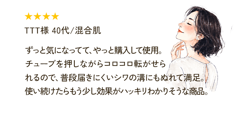 ★★★★ TTT様 40代/混合肌 ずっと気になってて、やっと購入して使用。チューブを押しながらコロコロ転がせられるので、普段届きにくいシワの溝にもぬれて満足。使い続けたらもう少し効果がハッキリわかりそうな商品。