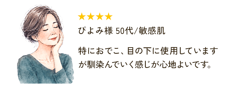 ★★★★ ぴよみ様 50代/敏感肌 特におでこ、目の下に使用していますが馴染んでいく感じが心地よいです。