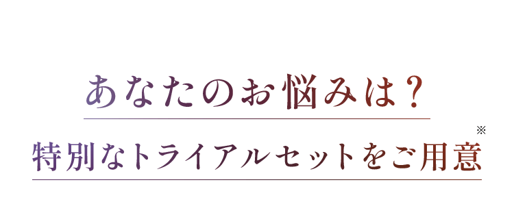 あなたのお悩みは？ 特別なトライアルセットをご用意