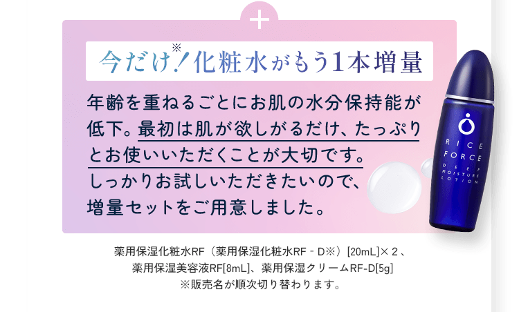 今だけ！化粧水がもう1本増量 年齢を重ねるごとにお肌の水分保持能が低下。最初は肌が欲しがるだけ、たっぷりとお使いいただくことが大切です。しっかりお試しいただきたいので、増量セットをご用意しました。薬用保湿化粧水RF（薬用保湿化粧水RF‐D※）[20mL]×２、薬用保湿美容液RF[8mL]、薬用保湿クリームRF-D[5g]※販売名が順次切り替わります。