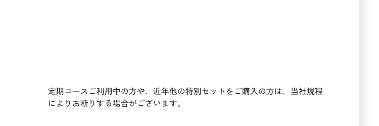 定期コースご利用中の方や、近年他の特別セットをご購入の方は、当社規程によりお断りする場合がございます。