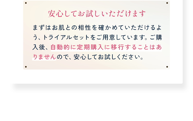 安心してお試しいただけます まずはお肌との相性を確かめていただけるよう、トライアルセットをご用意しています。ご購入後、自動的に定期購入に移行することはありませんので、安心してお試しください。