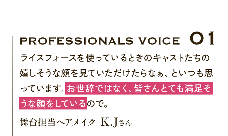 Professionals VOICE01 ライスフォースを使っているときのキャストたちの嬉しそうな顔を見ていただけたらなぁ、といつも思っています。お世辞ではなく、皆さんとても満足そうな顔をしているので。舞台担当ヘアメイク K.Jさん