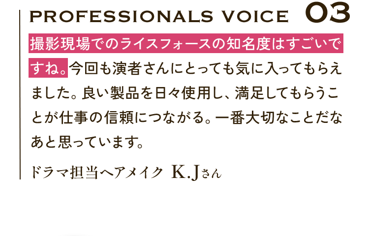 Professionals VOICE03 撮影現場でのライスフォースの知名度はすごいですね。今回も演者さんにとっても気に入ってもらえました。良い製品を日々使用し、満足してもらうことが仕事の信頼につながる。一番大切なことだなあと思っています。ドラマ担当ヘアメイク K.Jさん