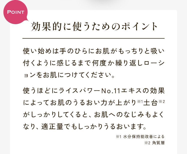 効果的に使うためのポイント使い始めは手のひらにお肌がもっちりと吸い付くように感じるまで何度か繰り返しローションをお肌につけてください。使うほどにライスパワーNo.11エキスの効果によってお肌のうるおい力が上がり※1土台※2がしっかりしてくると、お肌へのなじみもよくなり、適正量でもしっかりうるおいます。