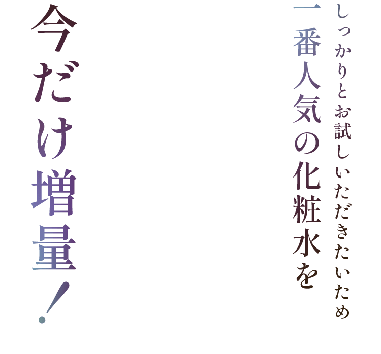 しっかりとお試しいただきたいため一番人気の化粧水を今だけ増量！