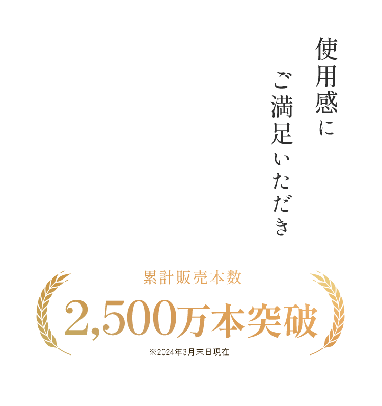 使用感にご満足いただき 累計販売本数2,500万本突破 ※2024年3月末日現在