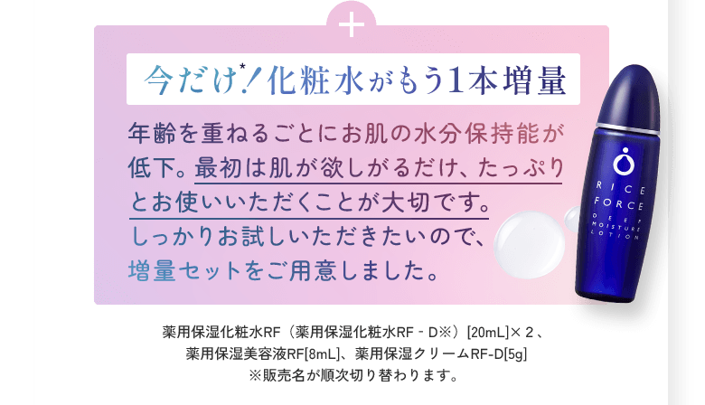 今だけ！化粧水がもう1本増量 年齢を重ねるごとにお肌の水分保持能が低下。最初は肌が欲しがるだけ、たっぷりとお使いいただくことが大切です。しっかりお試しいただきたいので、増量セットをご用意しました。薬用保湿化粧水RF（薬用保湿化粧水RF‐D※）[20mL]×２、薬用保湿美容液RF[8mL]、薬用保湿クリームRF-D[5g]	※販売名が順次切り替わります。