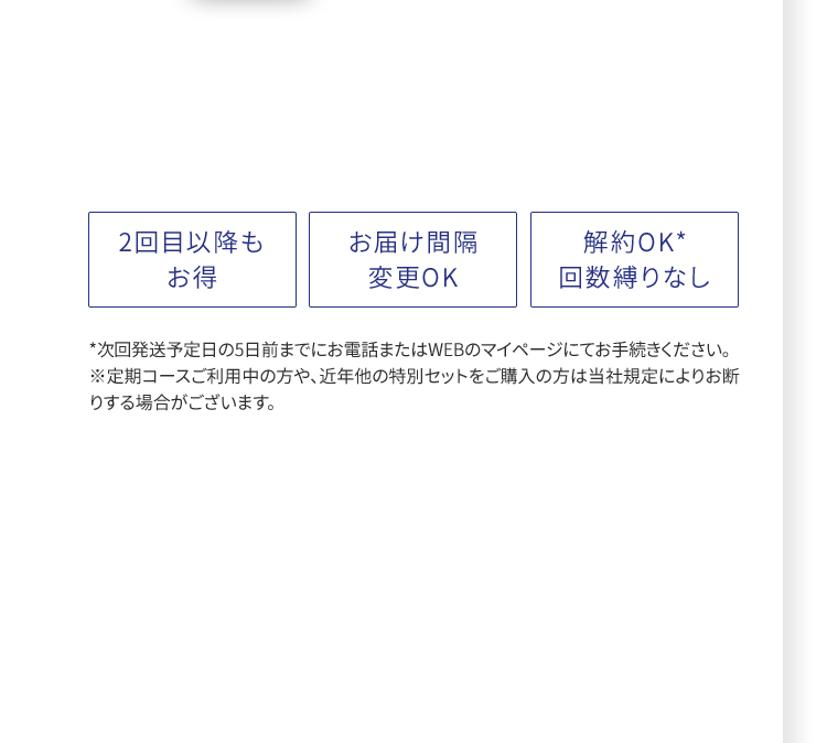 2回目以降もお得、お届け間隔変更OK、解約OK* 回数縛りなし ※定期コースご利用中の方や、近年他の特別セットをご購入の方は当社規定によりお断りする場合がございます。