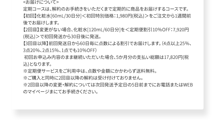 ＜お届けについて＞定期コースは、解約のお手続きをいただくまで定期的に商品をお届けするコースです。【初回】化粧水[60mL/30日分]＜初回特別価格：1,980円(税込)＞をご注文から1週間前後でお届けします。【2回目】変更がない場合、化粧水[120mL/60日分]を＜定期便割引10％OFF：7,920円(税込)＞で初回発送から30日後に発送。【3回目以降】前回発送日から60日毎に点数による割引でお届けします。（4点以上25％、3点20％、2点15％、1点でも10％OFF） 初回お申込み内容のまま継続いただいた場合、5か月分の支払い総額は17,820円(税込)となります。※定期便サービスをご利用中は、点数や金額にかかわらず送料無料。※ご購入と同時に2回目以降の解約は受け付けておりません。※2回目以降の変更・解約については次回発送予定日の5日前までにお電話またはWEBのマイページまにてお手続きください。