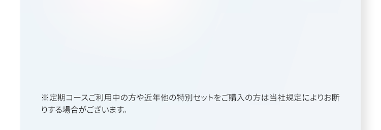 ※定期コースご利用中の方や近年他の特別セットをご購入の方は当社規定によりお断りする場合がございます。