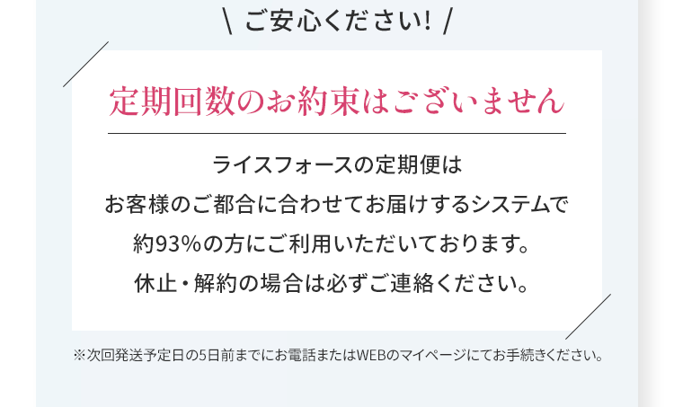 \ ご安心ください! /定期回数のお約束はございませんライスフォースの定期便はお客様のご都合に合わせてお届けするシステムで約93％の方にご利用いただいております。休止・解約の場合は必ずご連絡ください。※次回発送予定日の5日前までにお電話またはWEBのマイページにてお手続きください。