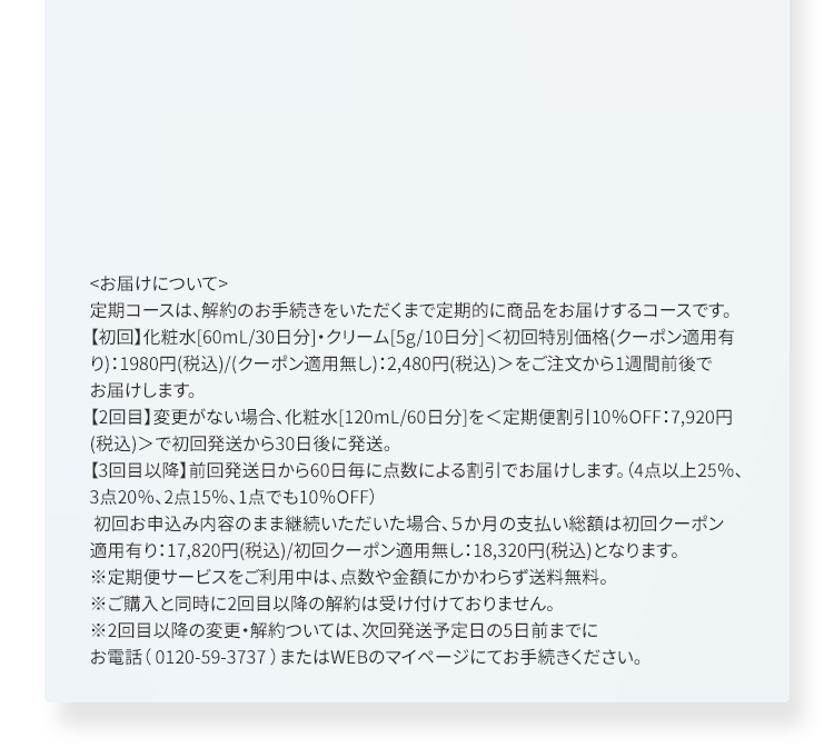 ＜お届けについて＞定期コースは、解約のお手続きをいただくまで定期的に商品をお届けするコースです。【初回】化粧水[60mL/30日分]・クリーム[5g/10日分]＜初回特別価格(クーポン適用有り)：1980円(税込)/(クーポン適用無し)：2,480円(税込)＞をご注文から1週間前後でお届けします。【2回目】変更がない場合、化粧水[120mL/60日分]を＜定期便割引10％OFF：7,920円(税込)＞で初回発送から30日後に発送。【3回目以降】前回発送日から60日毎に点数による割引でお届けします。（4点以上25％、3点20％、2点15％、1点でも10％OFF）初回お申込み内容のまま継続いただいた場合、５か月の支払い総額は初回クーポン適用有り：17,820円(税込)/初回クーポン適用無し：18,320円(税込)となります。※定期便サービスをご利用中は、点数や金額にかかわらず送料無料。※ご購入と同時に2回目以降の解約は受け付けておりません。※2回目以降の変更・解約ついては、次回発送予定日の5日前までにお電話（ 0120-59-3737 ）またはWEBのマイページにてお手続きください。