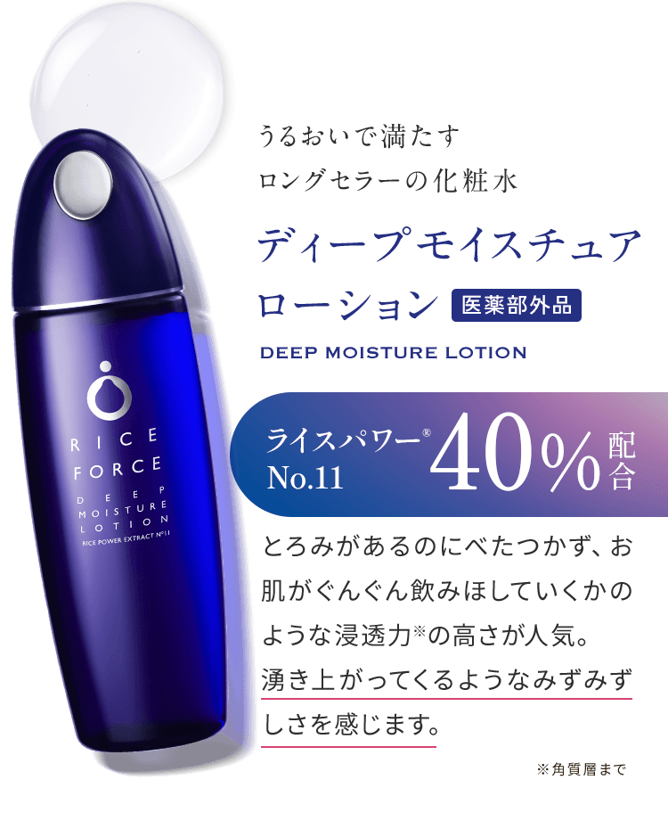 うるおいで満たすロングセラーの化粧水 ディープモイスチュアローション医薬部外品 DEEP MOISTURE LOTION ライスパワー® No.11 40%配合 とろみがあるのにべたつかず、お肌がぐんぐん飲みほしていくかのような浸透力※の高さが人気。湧き上がってくるようなみずみずしさを感じます。※角質層まで