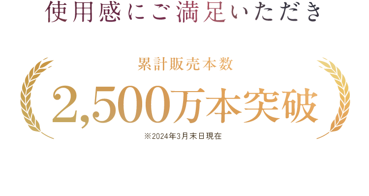 使用感にご満足いただき累計販売本数2,500万本突破※2024年3月末日現在