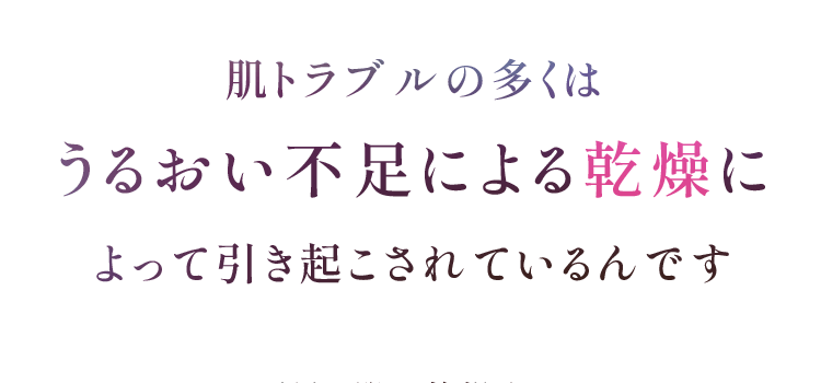 肌トラブルの多くは うるおい不足による乾燥に よって引き起こされているんです