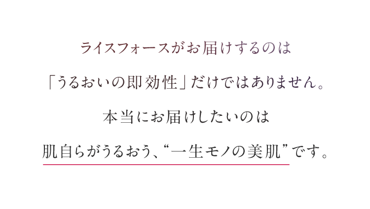 ライスフォースがお届けするのは「うるおいの即効性」だけではありません。本当にお届けしたいのは肌自らがうるおう、“一生モノの美肌”です。