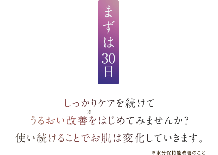 まずは30日しっかりケアを続けて うるおい改善をはじめてみませんか？ 使い続けることでお肌は変化していきます。