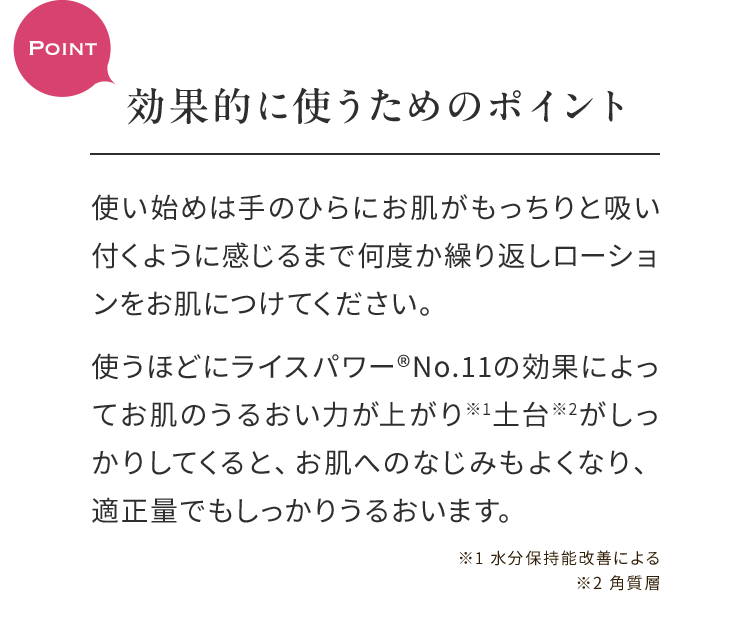 Point効果的に使うためのポイント 使い始めは手のひらにお肌がもっちりと吸い付くように感じるまで何度か繰り返しローションをお肌につけてください。使うほどにライスパワー®No.11の効果によってお肌のうるおい力が上がり※1土台※2がしっかりしてくると、お肌へのなじみもよくなり、適正量でもしっかりうるおいます。 ※1 水分保持能改善による※2 角質層