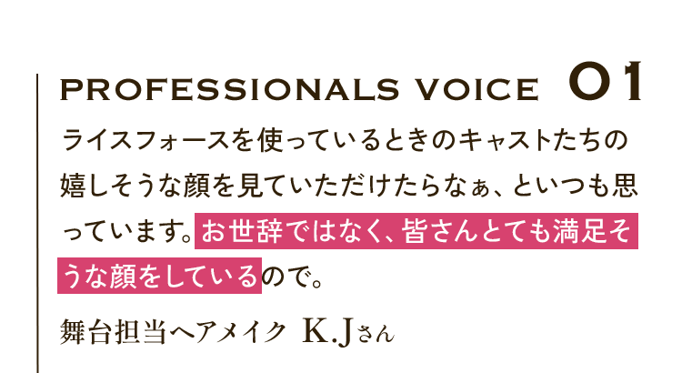 Professionals VOICE01 ライスフォースを使っているときのキャストたちの嬉しそうな顔を見ていただけたらなぁ、といつも思っています。お世辞ではなく、皆さんとても満足そうな顔をしているので。舞台担当ヘアメイク K.Jさん