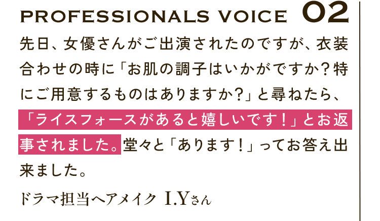 Professionals VOICE02 先日、女優さんがご出演されたのですが、衣装合わせの時に「お肌の調子はいかがですか？特にご用意するものはありますか？」と尋ねたら、「ライスフォースがあると嬉しいです！」とお返事されました。堂々と「あります！」ってお答え出来ました。ドラマ担当ヘアメイク I.Yさん