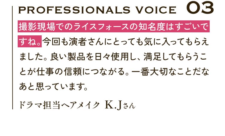 Professionals VOICE03 撮影現場でのライスフォースの知名度はすごいですね。今回も演者さんにとっても気に入ってもらえました。良い製品を日々使用し、満足してもらうことが仕事の信頼につながる。一番大切なことだなあと思っています。ドラマ担当ヘアメイク K.Jさん