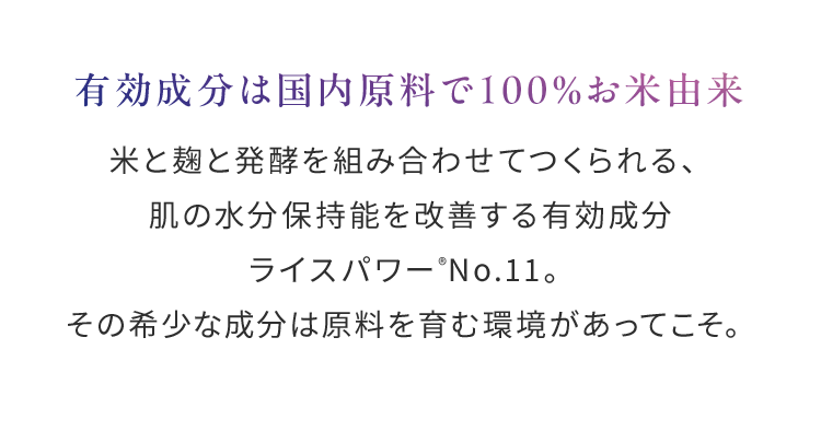 有効成分は国内原料で100％お米由来米と麹と発酵を組み合わせてつくられる、肌の水分保持能を改善する有効成分ライスパワー®No.11。その希少な成分は原料を育む環境があってこそ。