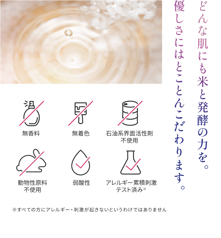 どんな肌にも米と発酵の力を。 優しさにはとことんこだわります。無香料、無着色、石油系界面活性剤
            不使用、動物性原料不使用、弱酸性、アレルギー累積刺激テスト済み※　※すべての方にアレルギー・刺激が起きないというわけではありません