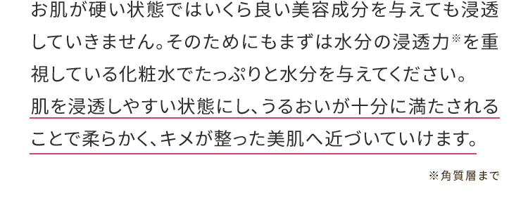 お肌が硬い状態ではいくら良い美容成分を与えても浸透していきません。そのためにもまずは水分の浸透力※を重視している化粧水でたっぷりと水分を与えてください。肌を浸透しやすい状態にし、うるおいが十分に満たされることで柔らかく、キメが整った美肌へ近づいていけます。※角質層まで