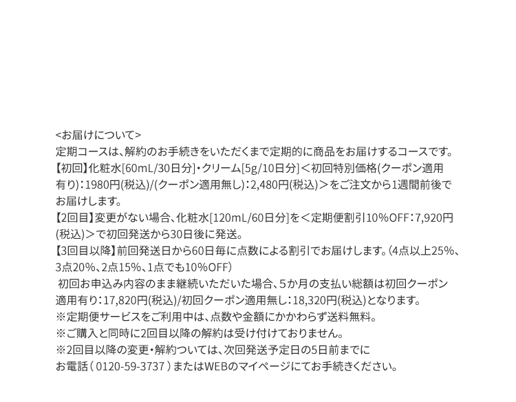 ＜お届けについて＞定期コースは、解約のお手続きをいただくまで定期的に商品をお届けするコースです。【初回】化粧水[60mL/30日分]・クリーム[5g/10日分]＜初回特別価格(クーポン適用有り)：1980円(税込)/(クーポン適用無し)：2,480円(税込)＞をご注文から1週間前後でお届けします。【2回目】変更がない場合、化粧水[120mL/60日分]を＜定期便割引10％OFF：7,920円(税込)＞で初回発送から30日後に発送。【3回目以降】前回発送日から60日毎に点数による割引でお届けします。（4点以上25％、3点20％、2点15％、1点でも10％OFF）初回お申込み内容のまま継続いただいた場合、５か月の支払い総額は初回クーポン適用有り：17,820円(税込)/初回クーポン適用無し：18,320円(税込)となります。※定期便サービスをご利用中は、点数や金額にかかわらず送料無料。※ご購入と同時に2回目以降の解約は受け付けておりません。※2回目以降の変更・解約ついては、次回発送予定日の5日前までにお電話（ 0120-59-3737 ）またはWEBのマイページにてお手続きください。
