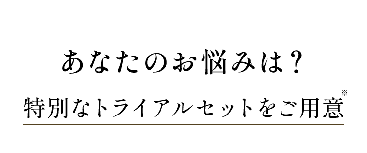 あなたのお悩みは？ 特別なトライアルセットをご用意