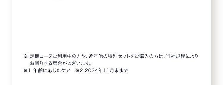 ※ 定期コースご利用中の方や、近年他の特別セットをご購入の方は、当社規程によりお断りする場合がございます。※1 年齢に応じたケア　※2 2024年11月末まで