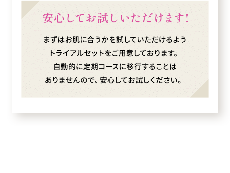 安心してお試しいただけます まずはお肌との相性を確かめていただけるよう、トライアルセットをご用意しています。ご購入後、自動的に定期購入に移行することはありませんので、安心してお試しください。