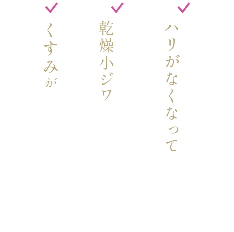 ※年齢に応じたケア 若い頃のようなハリがなくなってきた…、目元・口元の乾燥小ジワが増えてきた…、くすみが気になる… ※乾燥による