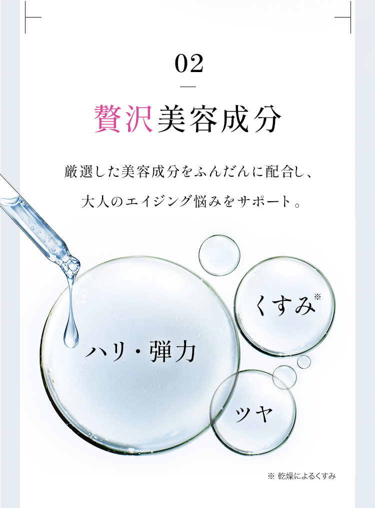 02 贅沢美容成分 厳選した美容成分をふんだんに配合し、大人のエイジング悩みをサポート。ハリ・弾力、くすみ、ツヤ※ 乾燥によるくすみ